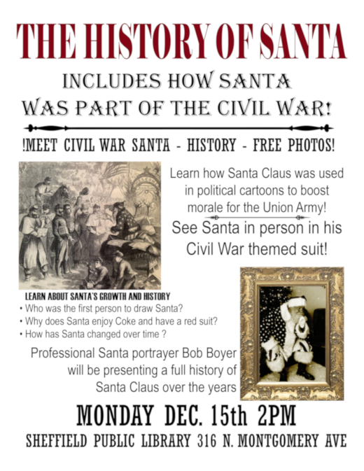 Graphic in large Red letters at the top of page: THE HISTORY OF SANTA. Black text: INCLUDES HOW SANTA WAS PART OF THE CIVIL WAR!  MEET CIVIL WAR  SANTA - HISTORY - FREE PHOTOS! Learn how Santa Claus was used in political cartoons to boost morale for the Union Army!  See Santa in person in his Civil War themed suit! LEARN ABOUT SANTA'S GROWTH AND HISTORY. Who was the first  person to draw Santa? Why does Santa enjoy Coke and have a red suit? How has Santa changed over time?  Professional Santa portrayer Bob Boyer will be presenting a full history of Santa Claus over the years. MONDAY DECEMBER 15th 2PM. SHEFFIELD PUBLIC LIBRARY 316 N. MONTGOMERY AVE. Includes a drawing of Santa and Civil War soldiers and a framed photograph of  Bob Boyer in in his Civil War Santa  suit!